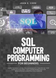 SQL Computer Programming For Beginners: Learn The Basics Of SQL Programming With This Step-By-Step Guide in a most easily and comprehensive way for beginners including practical exercise