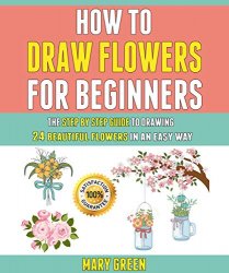 How To Draw Flowers For Beginners: The Step By Step Guide To Drawing 24 Beautiful Flowers In An Easy Way