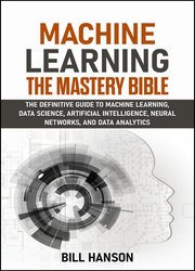 Machine Learning- The Mastery Bible: The definitive guide to Machine Learning, Data Science, Artificial Intelligence, Neural Networks, and Data Analytics, 2nd Edition