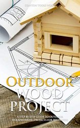 OUTDOOR WOOD PROJECTS: A Step By Step Guide To Outdoor Woodworking Projects For Beginners