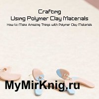 Crafting Using Polymer Clay Materials: How to Make Amazing Things with Polymer Clay Materials