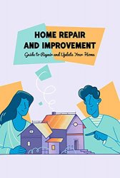 Home Repair and Improvement: Guide to Repair and Update Your Home