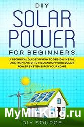 Diy Solar Power for Beginners: a Technical Guide on How to Design, Install and Maintain Grid Tied and Off Grid Solar Power Systems for Your Home