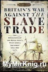 Britain's War Against the Slave Trade: The Operations of the Royal Navy's West Africa Squadron 1807–1867